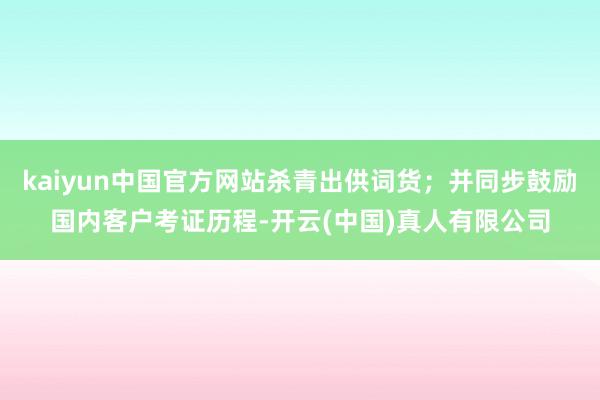 kaiyun中国官方网站杀青出供词货；并同步鼓励国内客户考证历程-开云(中国)真人有限公司