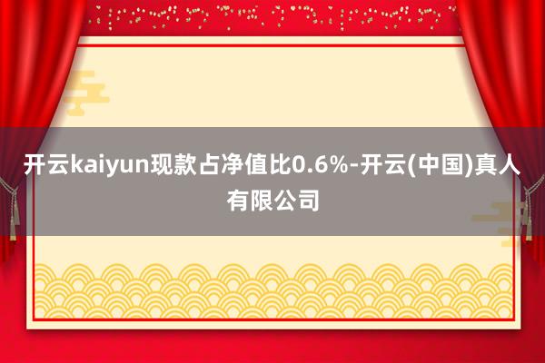 开云kaiyun现款占净值比0.6%-开云(中国)真人有限公司