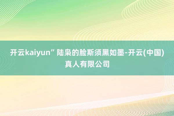 开云kaiyun”陆枭的脸斯须黑如墨-开云(中国)真人有限公司