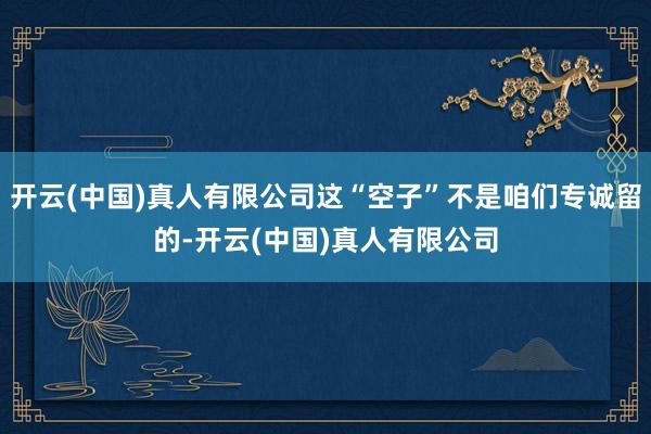 开云(中国)真人有限公司这“空子”不是咱们专诚留的-开云(中国)真人有限公司