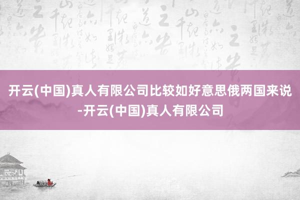 开云(中国)真人有限公司比较如好意思俄两国来说-开云(中国)真人有限公司