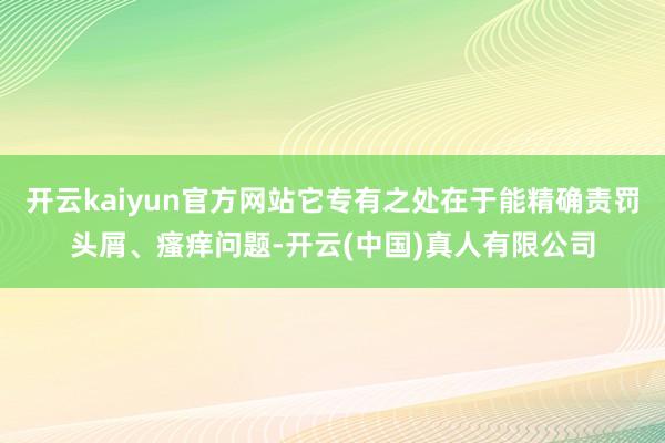开云kaiyun官方网站它专有之处在于能精确责罚头屑、瘙痒问题-开云(中国)真人有限公司