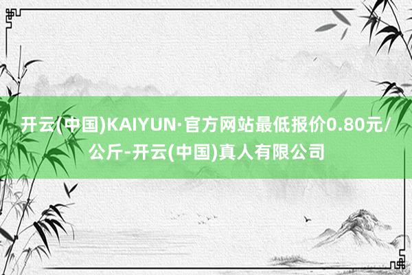 开云(中国)KAIYUN·官方网站最低报价0.80元/公斤-开云(中国)真人有限公司