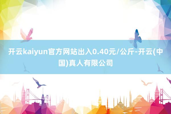 开云kaiyun官方网站出入0.40元/公斤-开云(中国)真人有限公司