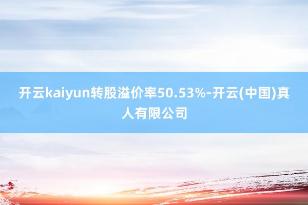 开云kaiyun转股溢价率50.53%-开云(中国)真人有限公司