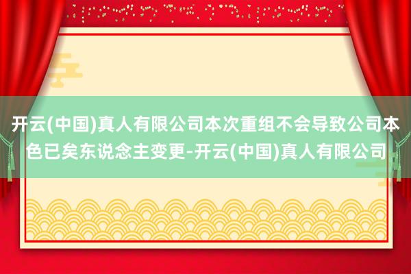 开云(中国)真人有限公司本次重组不会导致公司本色已矣东说念主变更-开云(中国)真人有限公司