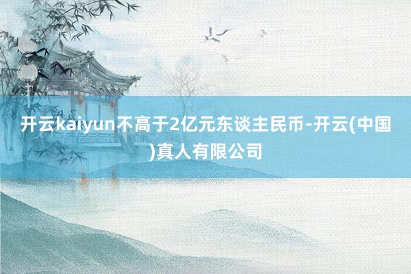 开云kaiyun不高于2亿元东谈主民币-开云(中国)真人有限公司