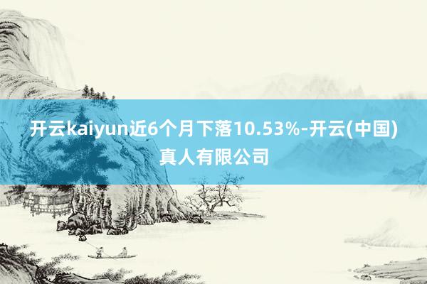 开云kaiyun近6个月下落10.53%-开云(中国)真人有限公司