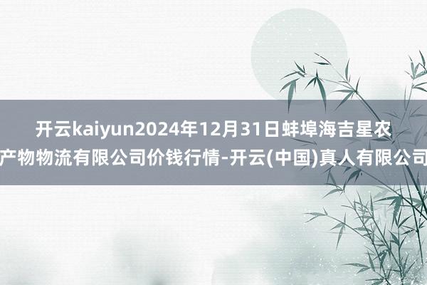 开云kaiyun2024年12月31日蚌埠海吉星农产物物流有限公司价钱行情-开云(中国)真人有限公司