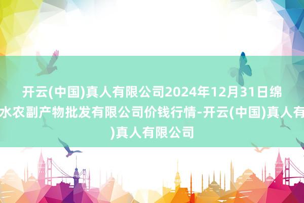 开云(中国)真人有限公司2024年12月31日绵阳市高水农副产物批发有限公司价钱行情-开云(中国)真人有限公司