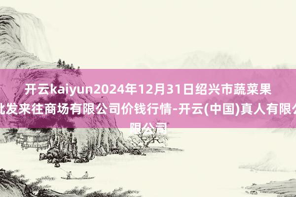 开云kaiyun2024年12月31日绍兴市蔬菜果品批发来往商场有限公司价钱行情-开云(中国)真人有限公司