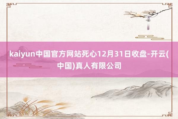 kaiyun中国官方网站死心12月31日收盘-开云(中国)真人有限公司