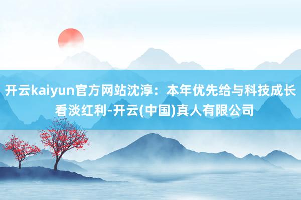 开云kaiyun官方网站沈淳：本年优先给与科技成长  看淡红利-开云(中国)真人有限公司