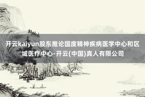 开云kaiyun股东推论国度精神疾病医学中心和区域医疗中心-开云(中国)真人有限公司