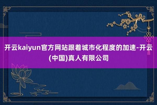 开云kaiyun官方网站跟着城市化程度的加速-开云(中国)真人有限公司