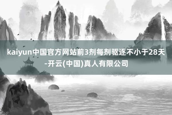kaiyun中国官方网站前3剂每剂驱逐不小于28天-开云(中国)真人有限公司