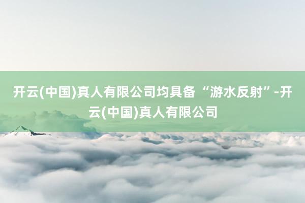 开云(中国)真人有限公司均具备 “游水反射”-开云(中国)真人有限公司