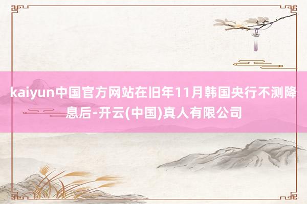 kaiyun中国官方网站在旧年11月韩国央行不测降息后-开云(中国)真人有限公司