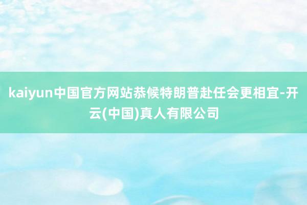 kaiyun中国官方网站恭候特朗普赴任会更相宜-开云(中国)真人有限公司