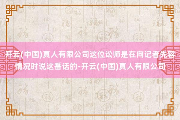 开云(中国)真人有限公司这位讼师是在向记者先容情况时说这番话的-开云(中国)真人有限公司