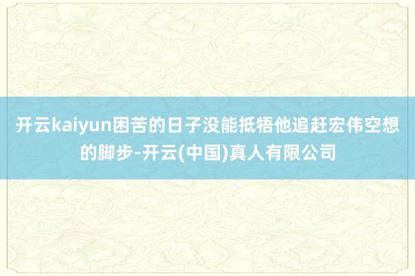 开云kaiyun困苦的日子没能抵牾他追赶宏伟空想的脚步-开云(中国)真人有限公司