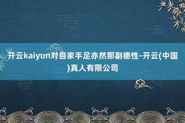 开云kaiyun对自家手足亦然那副德性-开云(中国)真人有限公司