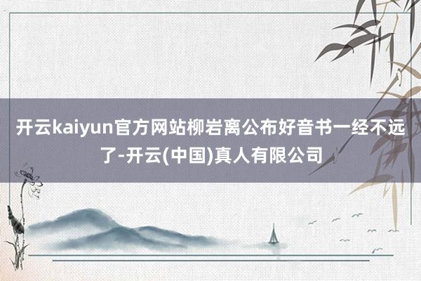 开云kaiyun官方网站柳岩离公布好音书一经不远了-开云(中国)真人有限公司