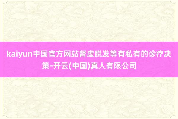 kaiyun中国官方网站肾虚脱发等有私有的诊疗决策-开云(中国)真人有限公司