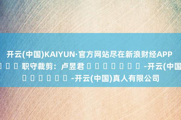 开云(中国)KAIYUN·官方网站尽在新浪财经APP            						职守裁剪：卢昱君 							-开云(中国)真人有限公司