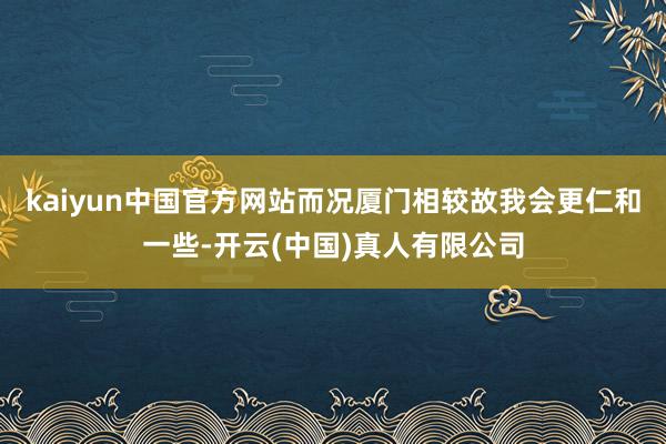 kaiyun中国官方网站而况厦门相较故我会更仁和一些-开云(中国)真人有限公司
