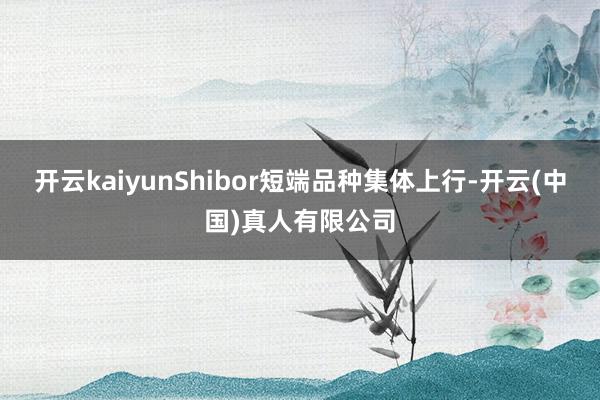 开云kaiyunShibor短端品种集体上行-开云(中国)真人有限公司
