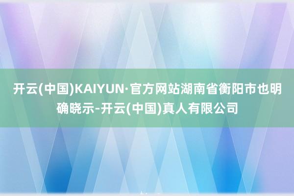 开云(中国)KAIYUN·官方网站湖南省衡阳市也明确晓示-开云(中国)真人有限公司