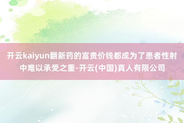 开云kaiyun翻新药的富贵价钱都成为了患者性射中难以承受之重-开云(中国)真人有限公司