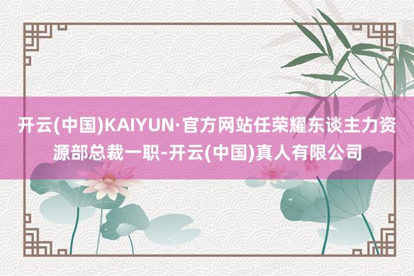 开云(中国)KAIYUN·官方网站任荣耀东谈主力资源部总裁一职-开云(中国)真人有限公司