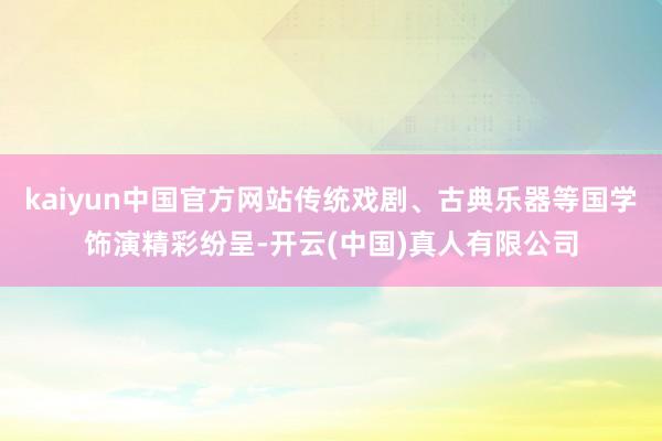 kaiyun中国官方网站传统戏剧、古典乐器等国学饰演精彩纷呈-开云(中国)真人有限公司