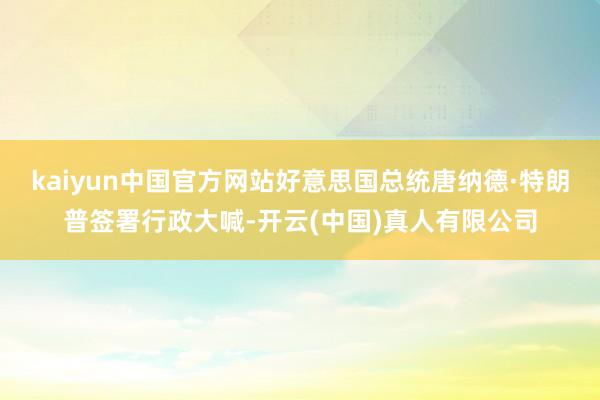 kaiyun中国官方网站好意思国总统唐纳德·特朗普签署行政大喊-开云(中国)真人有限公司