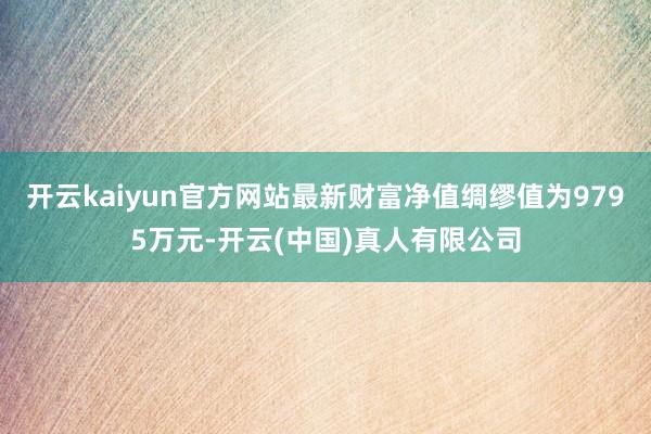 开云kaiyun官方网站最新财富净值绸缪值为9795万元-开云(中国)真人有限公司