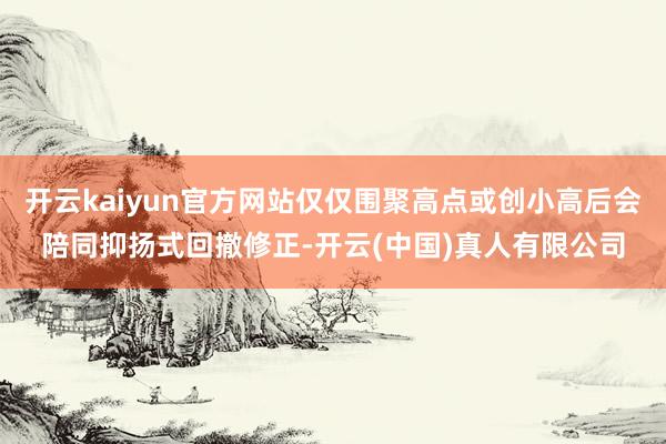 开云kaiyun官方网站仅仅围聚高点或创小高后会陪同抑扬式回撤修正-开云(中国)真人有限公司