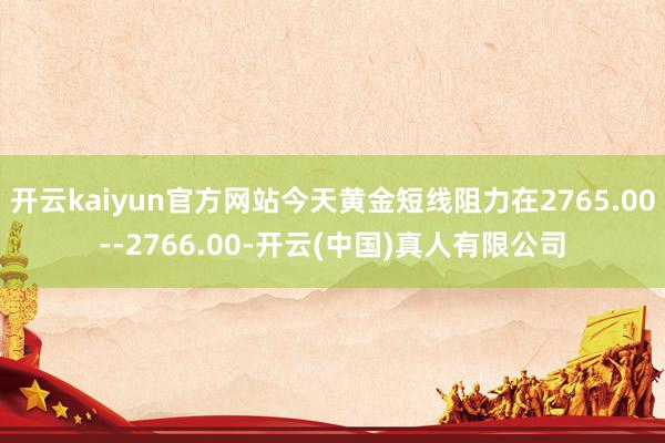 开云kaiyun官方网站今天黄金短线阻力在2765.00--2766.00-开云(中国)真人有限公司