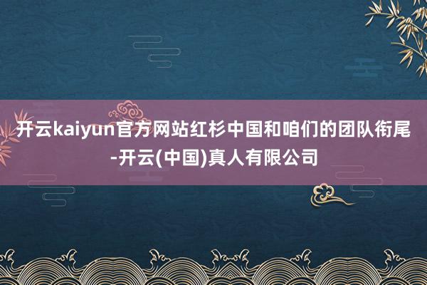 开云kaiyun官方网站红杉中国和咱们的团队衔尾-开云(中国)真人有限公司