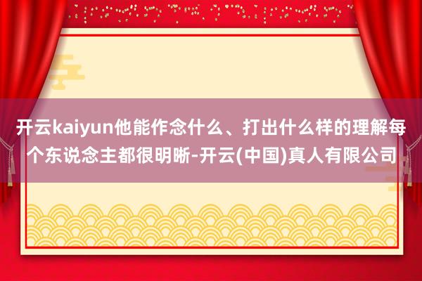 开云kaiyun他能作念什么、打出什么样的理解每个东说念主都很明晰-开云(中国)真人有限公司