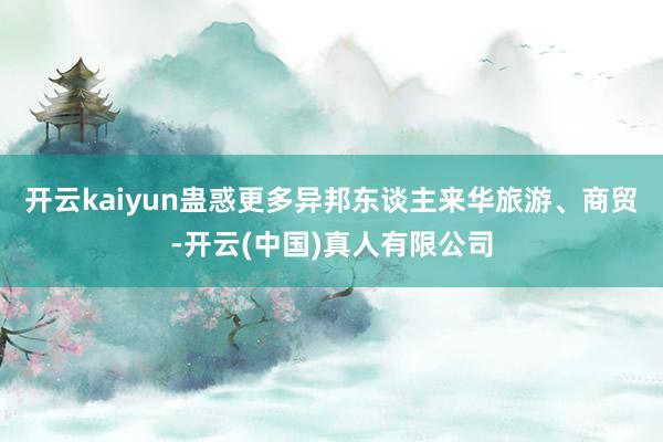 开云kaiyun蛊惑更多异邦东谈主来华旅游、商贸-开云(中国)真人有限公司