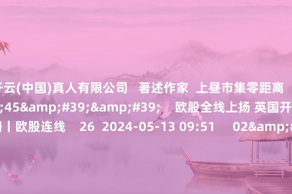 开云(中国)真人有限公司   著述作家  上昼市集零距离       关连视频  01&#39;45&#39;&#39;    欧股全线上扬 英国开脱本事性阑珊丨欧股连线    26  2024-05-13 09:51     02&#39;04&#39;&#39;    谈指八连阳 创年内最大周涨幅丨好意思股连线    29  2024-05-13 09:51     06&#39;44&#39
