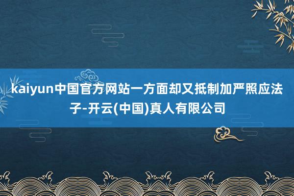 kaiyun中国官方网站一方面却又抵制加严照应法子-开云(中国)真人有限公司