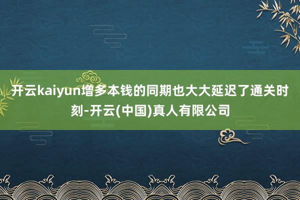 开云kaiyun增多本钱的同期也大大延迟了通关时刻-开云(中国)真人有限公司