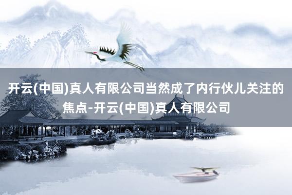 开云(中国)真人有限公司当然成了内行伙儿关注的焦点-开云(中国)真人有限公司