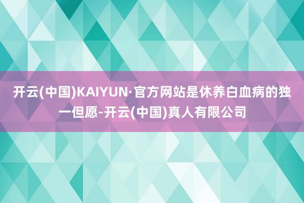 开云(中国)KAIYUN·官方网站是休养白血病的独一但愿-开云(中国)真人有限公司