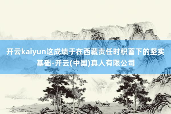 开云kaiyun这成绩于在西藏责任时积蓄下的坚实基础-开云(中国)真人有限公司