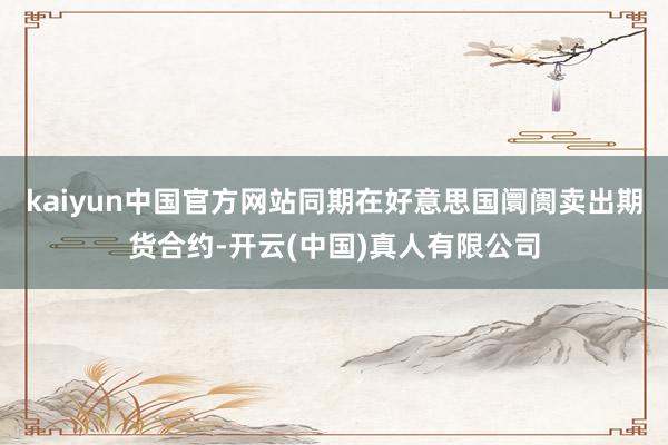 kaiyun中国官方网站同期在好意思国阛阓卖出期货合约-开云(中国)真人有限公司