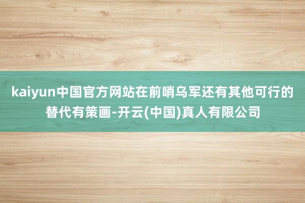 kaiyun中国官方网站在前哨乌军还有其他可行的替代有策画-开云(中国)真人有限公司
